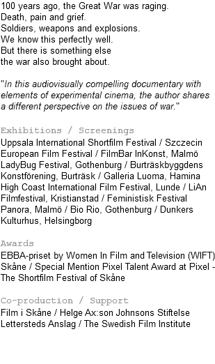100 years ago, the Great War was raging. Death, pain and grief. Soldiers, weapons and explosions. We know this perfectly well. But there is something else the war also brought about. "In this audiovisually compelling documentary with elements of experimental cinema, the author shares a different perspective on the issues of war." Exhibitions / Screenings Uppsala International Shortfilm Festival / Szczecin European Film Festival / FilmBar InKonst, Malmö LadyBug Festival, Gothenburg / Burträskbyggdens Konstförening, Burträsk / Galleria Luoma, Hamina High Coast International Film Festival, Lunde / LiAn Filmfestival, Kristianstad / Feministisk Festival Panora, Malmö / Bio Rio, Gothenburg / Dunkers Kulturhus, Helsingborg Awards EBBA-priset by Women In Film and Television (WIFT)Skåne / Special Mention Pixel Talent Award at Pixel - The Shortfilm Festival of Skåne Co-production / Support Film i Skåne / Helge Ax:son Johnsons Stiftelse Lettersteds Anslag / The Swedish Film Institute 